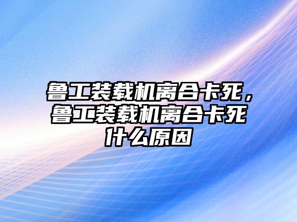 魯工裝載機離合卡死，魯工裝載機離合卡死什么原因