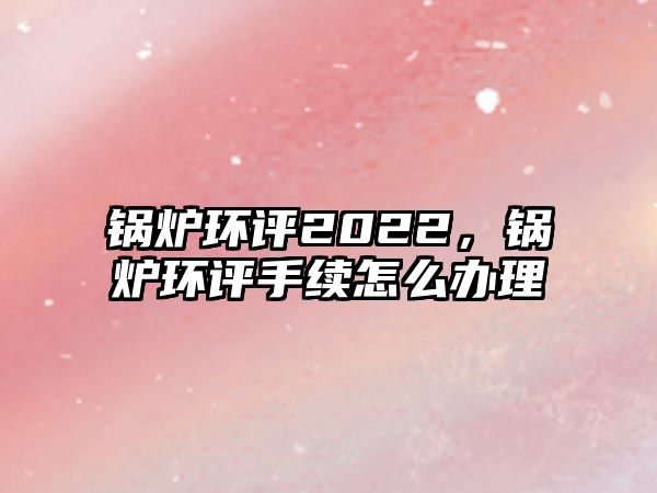 鍋爐環評2022，鍋爐環評手續怎么辦理