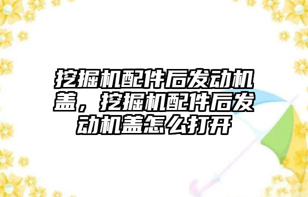 挖掘機配件后發動機蓋，挖掘機配件后發動機蓋怎么打開