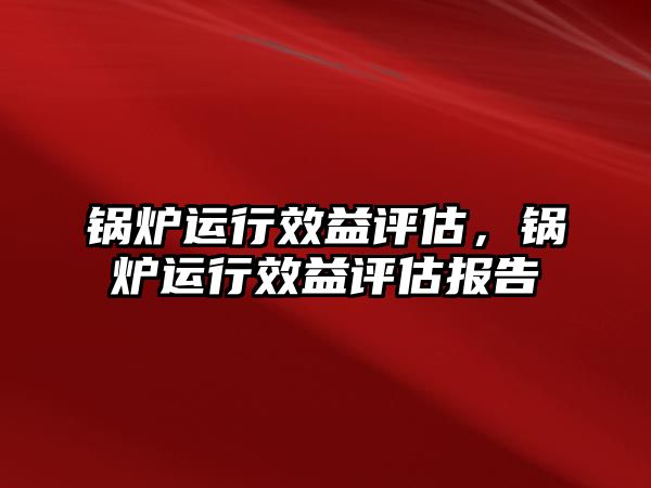 锅炉运行效益评估，锅炉运行效益评估报告