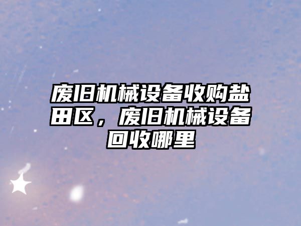 廢舊機械設備收購鹽田區，廢舊機械設備回收哪里