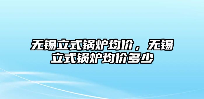 無錫立式鍋爐均價，無錫立式鍋爐均價多少