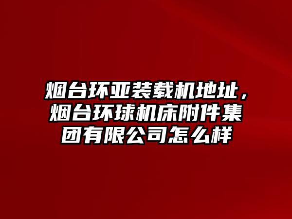 煙臺環亞裝載機地址，煙臺環球機床附件集團有限公司怎么樣