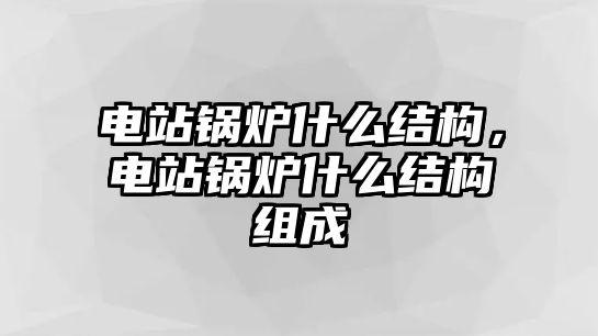 電站鍋爐什么結構，電站鍋爐什么結構組成