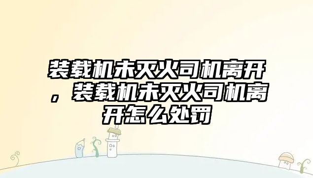 裝載機未滅火司機離開，裝載機未滅火司機離開怎么處罰