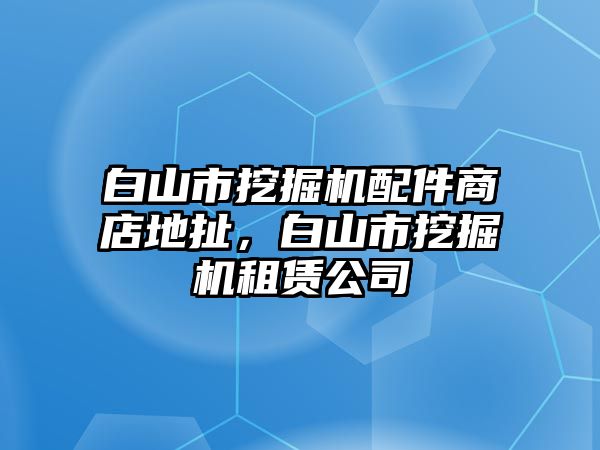 白山市挖掘機配件商店地扯，白山市挖掘機租賃公司