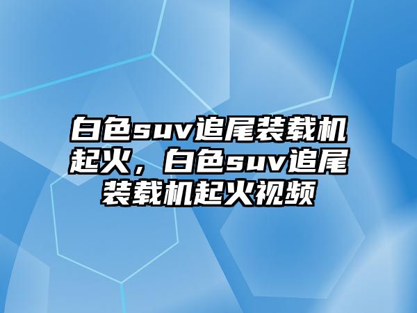 白色suv追尾裝載機起火，白色suv追尾裝載機起火視頻