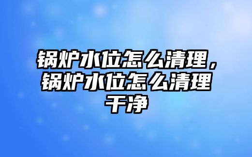 鍋爐水位怎么清理，鍋爐水位怎么清理干凈