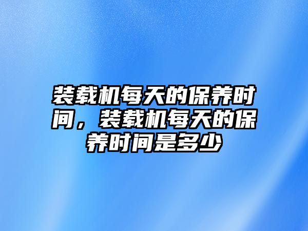 裝載機每天的保養時間，裝載機每天的保養時間是多少