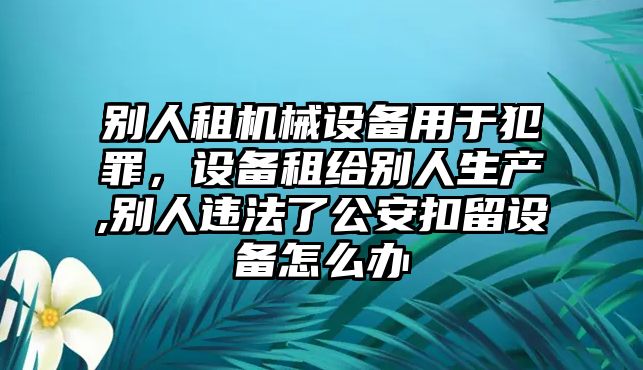 別人租機(jī)械設(shè)備用于犯罪，設(shè)備租給別人生產(chǎn),別人違法了公安扣留設(shè)備怎么辦