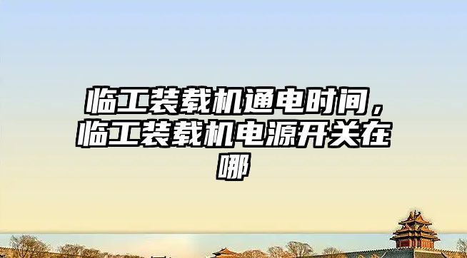 臨工裝載機通電時間，臨工裝載機電源開關在哪