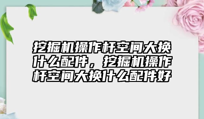 挖掘機操作桿空間大換什么配件，挖掘機操作桿空間大換什么配件好