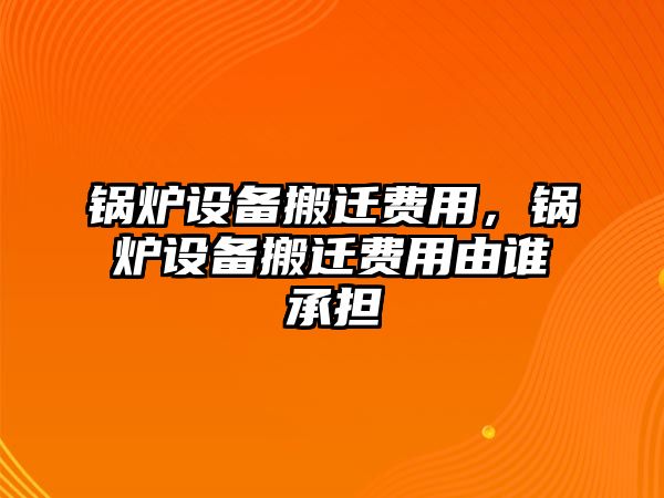 鍋爐設(shè)備搬遷費用，鍋爐設(shè)備搬遷費用由誰承擔