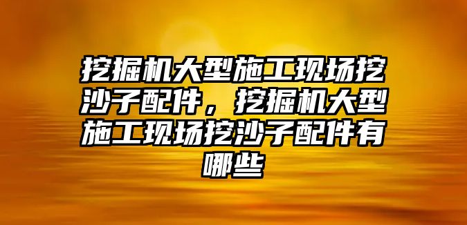 挖掘機大型施工現場挖沙子配件，挖掘機大型施工現場挖沙子配件有哪些