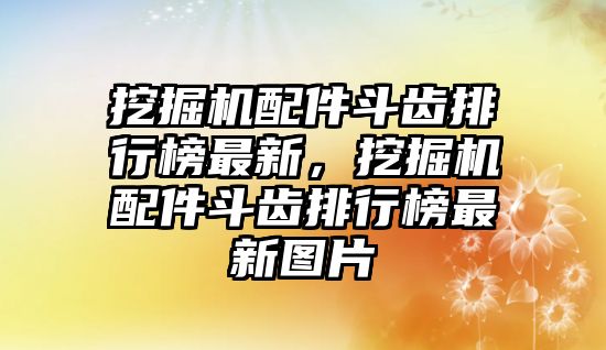 挖掘機配件斗齒排行榜最新，挖掘機配件斗齒排行榜最新圖片