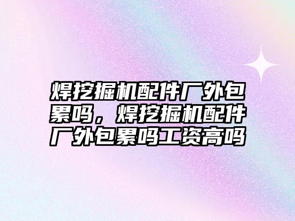 焊挖掘機配件廠外包累嗎，焊挖掘機配件廠外包累嗎工資高嗎