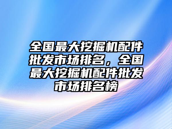 全國最大挖掘機配件批發市場排名，全國最大挖掘機配件批發市場排名榜