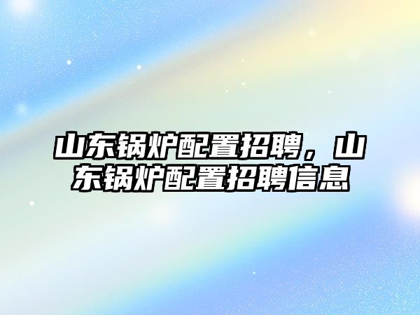 山東鍋爐配置招聘，山東鍋爐配置招聘信息