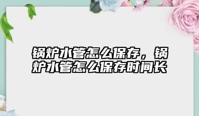 鍋爐水管怎么保存，鍋爐水管怎么保存時間長