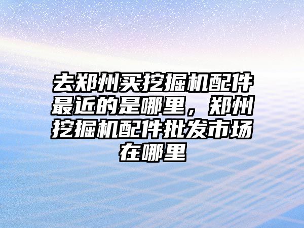 去鄭州買挖掘機配件最近的是哪里，鄭州挖掘機配件批發市場在哪里