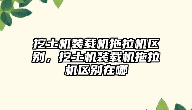 挖土機裝載機拖拉機區別，挖土機裝載機拖拉機區別在哪