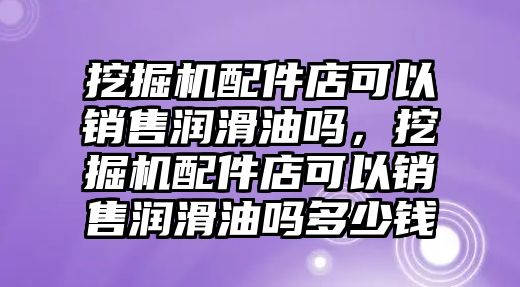 挖掘機配件店可以銷售潤滑油嗎，挖掘機配件店可以銷售潤滑油嗎多少錢