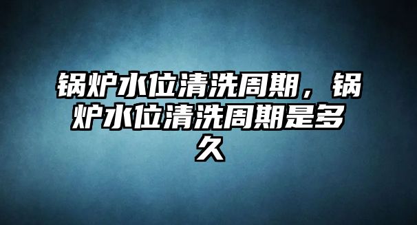 鍋爐水位清洗周期，鍋爐水位清洗周期是多久