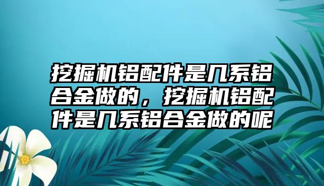 挖掘機鋁配件是幾系鋁合金做的，挖掘機鋁配件是幾系鋁合金做的呢