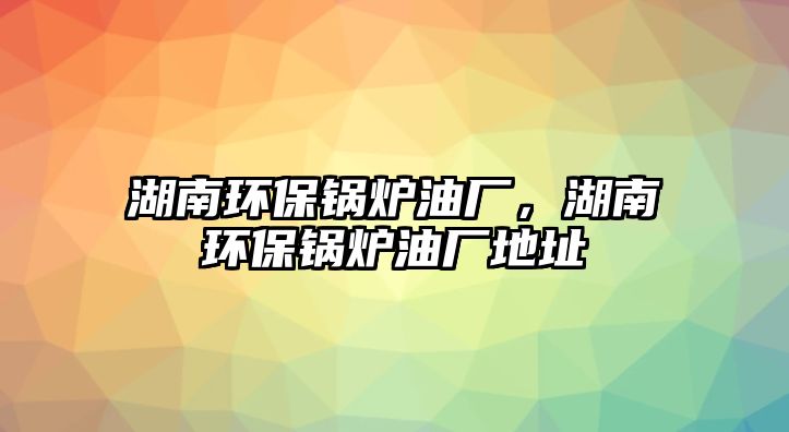 湖南環保鍋爐油廠，湖南環保鍋爐油廠地址