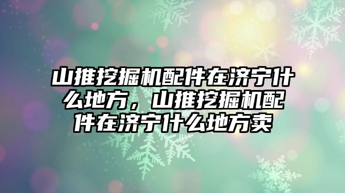 山推挖掘機配件在濟寧什么地方，山推挖掘機配件在濟寧什么地方賣