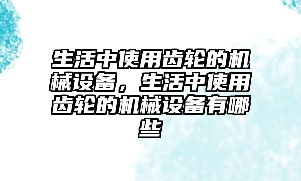 生活中使用齒輪的機(jī)械設(shè)備，生活中使用齒輪的機(jī)械設(shè)備有哪些