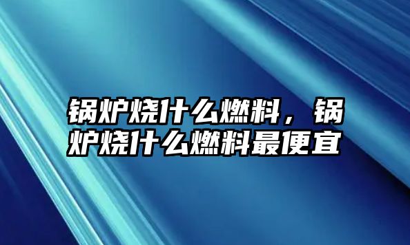 锅炉烧什么燃料，锅炉烧什么燃料最便宜