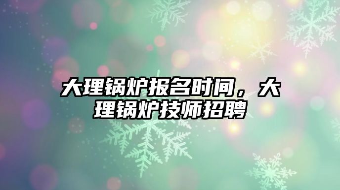 大理鍋爐報(bào)名時(shí)間，大理鍋爐技師招聘