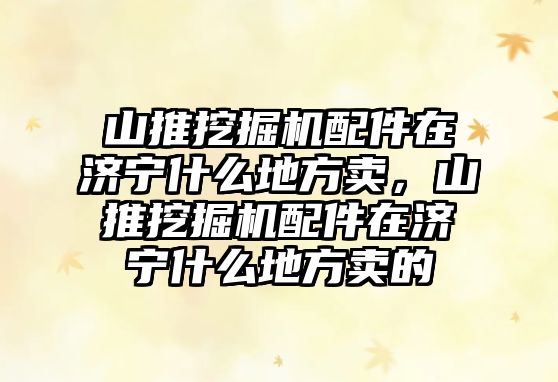 山推挖掘機配件在濟寧什么地方賣，山推挖掘機配件在濟寧什么地方賣的