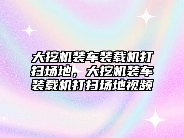 大挖機裝車裝載機打掃場地，大挖機裝車裝載機打掃場地視頻