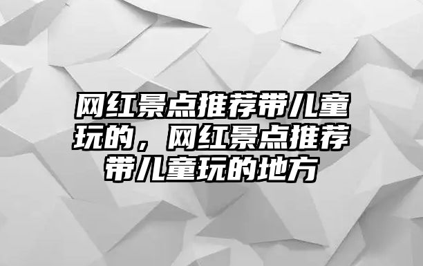 網(wǎng)紅景點(diǎn)推薦帶兒童玩的，網(wǎng)紅景點(diǎn)推薦帶兒童玩的地方