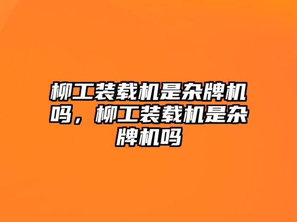 柳工裝載機是雜牌機嗎，柳工裝載機是雜牌機嗎