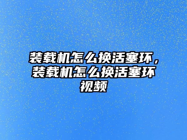 裝載機怎么換活塞環(huán)，裝載機怎么換活塞環(huán)視頻