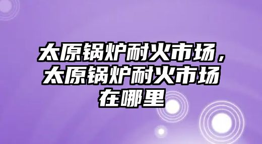 太原锅炉耐火市场，太原锅炉耐火市场在哪里