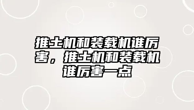 推土機和裝載機誰厲害，推土機和裝載機誰厲害一點