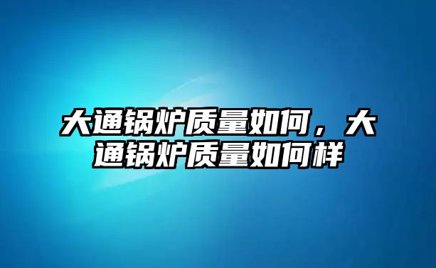 大通鍋爐質(zhì)量如何，大通鍋爐質(zhì)量如何樣