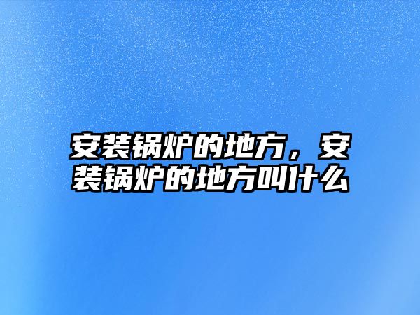 安裝鍋爐的地方，安裝鍋爐的地方叫什么