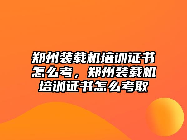 鄭州裝載機(jī)培訓(xùn)證書怎么考，鄭州裝載機(jī)培訓(xùn)證書怎么考取