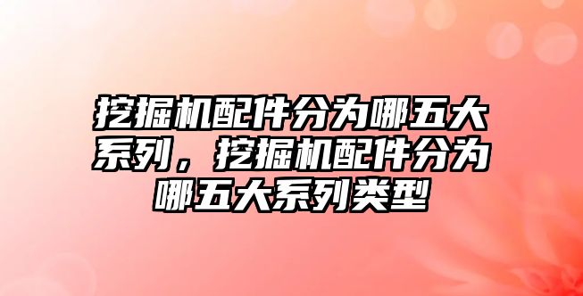 挖掘機配件分為哪五大系列，挖掘機配件分為哪五大系列類型