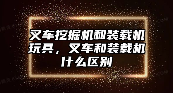 叉車挖掘機和裝載機玩具，叉車和裝載機什么區別