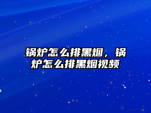 锅炉怎么排黑烟，锅炉怎么排黑烟视频