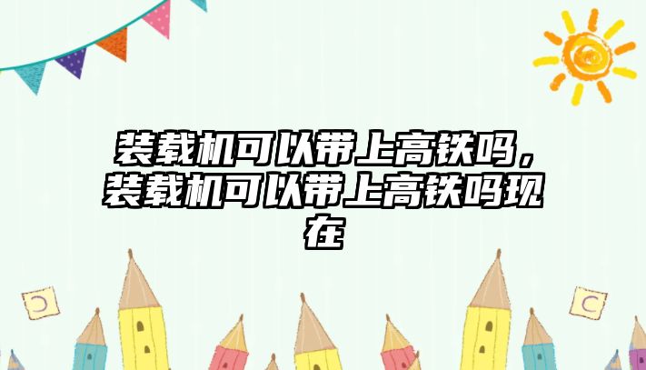 裝載機可以帶上高鐵嗎，裝載機可以帶上高鐵嗎現在