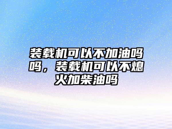 装载机可以不加油吗吗，装载机可以不熄火加柴油吗