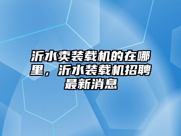 沂水賣裝載機的在哪里，沂水裝載機招聘最新消息