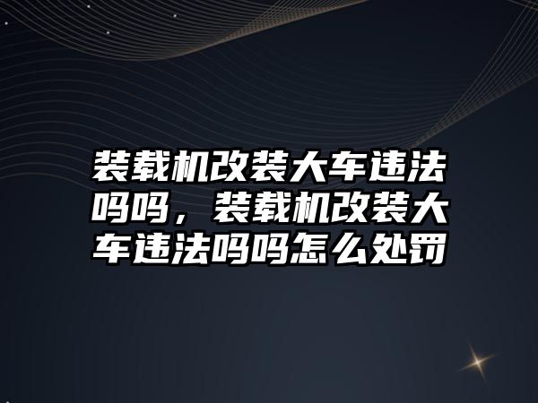 裝載機改裝大車違法嗎嗎，裝載機改裝大車違法嗎嗎怎么處罰